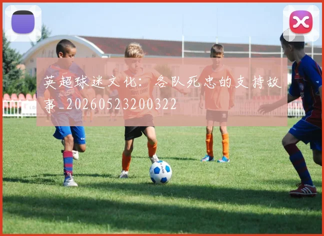 英超球迷文化:各队死忠的支持故事_20260523200322