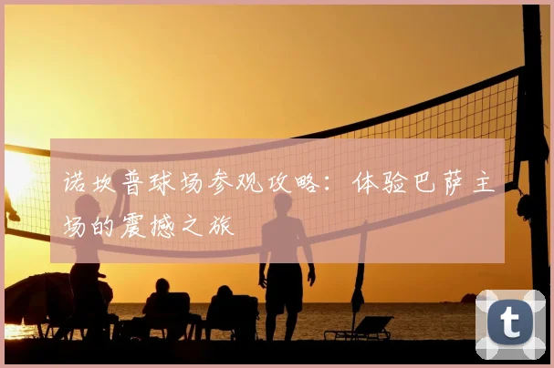 诺坎普球场参观攻略：体验巴萨主场的震撼之旅