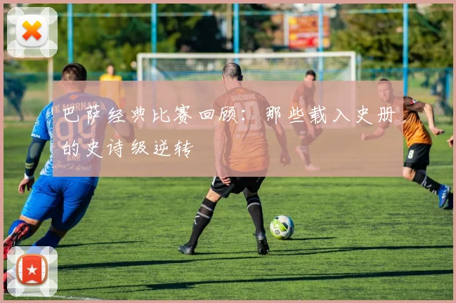 巴萨经典比赛回顾：那些载入史册的史诗级逆转