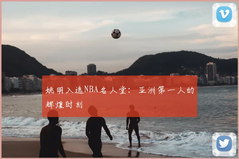 姚明入选NBA名人堂：亚洲第一人的辉煌时刻