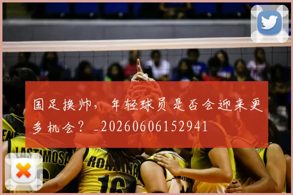 国足换帅，年轻球员是否会迎来更多机会？_20260606152941