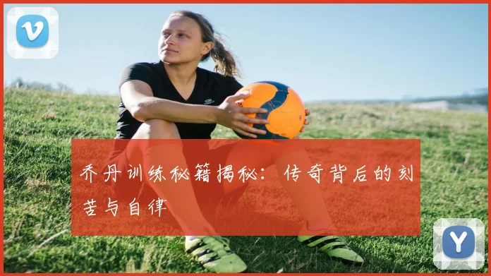 乔丹训练秘籍揭秘：传奇背后的刻苦与自律