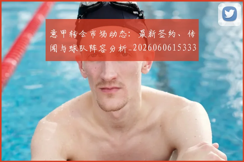意甲转会市场动态：最新签约、传闻与球队阵容分析_20260606153332