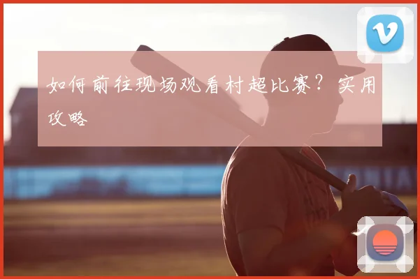如何前往现场观看村超比赛？实用攻略