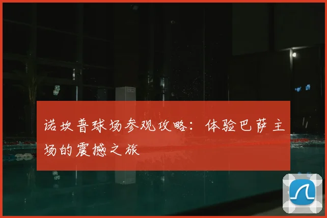 诺坎普球场参观攻略：体验巴萨主场的震撼之旅