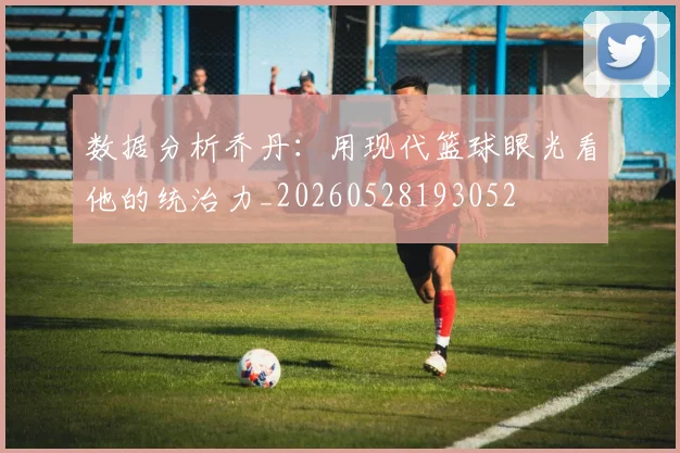 数据分析乔丹：用现代篮球眼光看他的统治力_20260528193052