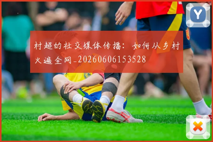 村超的社交媒体传播：如何从乡村火遍全网_20260606153528